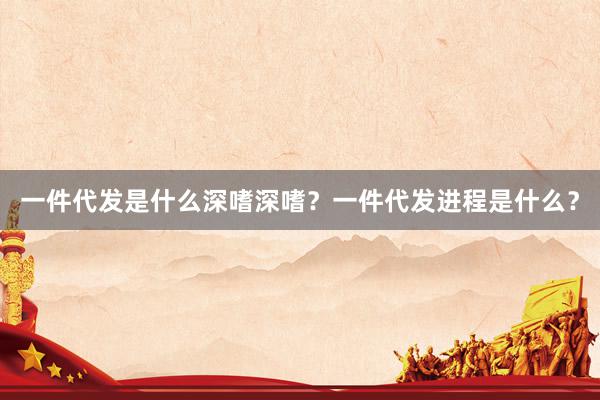 一件代发是什么深嗜深嗜？一件代发进程是什么？