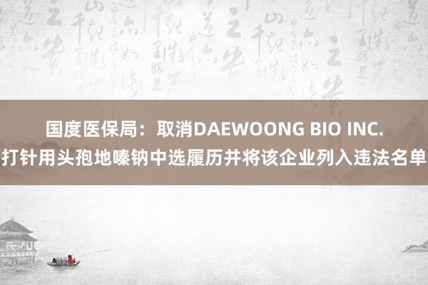 国度医保局：取消DAEWOONG BIO INC.打针用头孢地嗪钠中选履历并将该企业列入违法名单