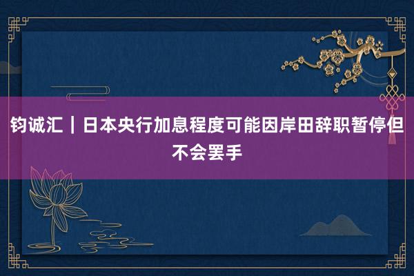 钧诚汇｜日本央行加息程度可能因岸田辞职暂停但不会罢手