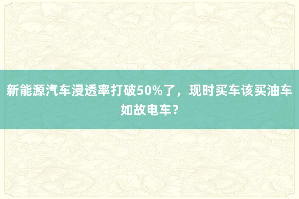 新能源汽车浸透率打破50%了，现时买车该买油车如故电车？