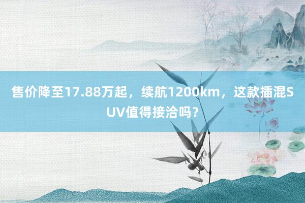 售价降至17.88万起，续航1200km，这款插混SUV值得接洽吗？