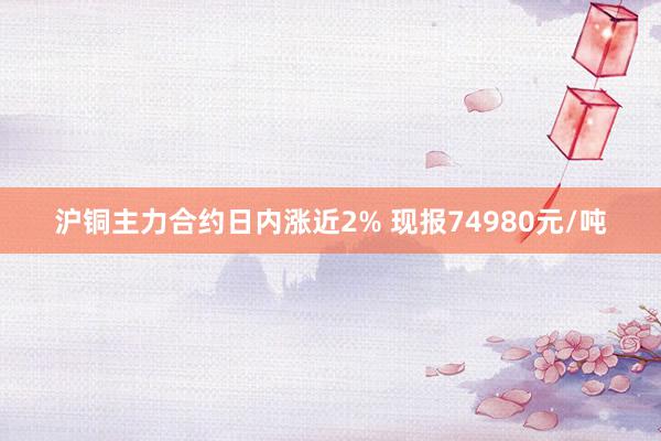 沪铜主力合约日内涨近2% 现报74980元/吨