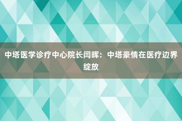 中塔医学诊疗中心院长闫晖：中塔豪情在医疗边界绽放