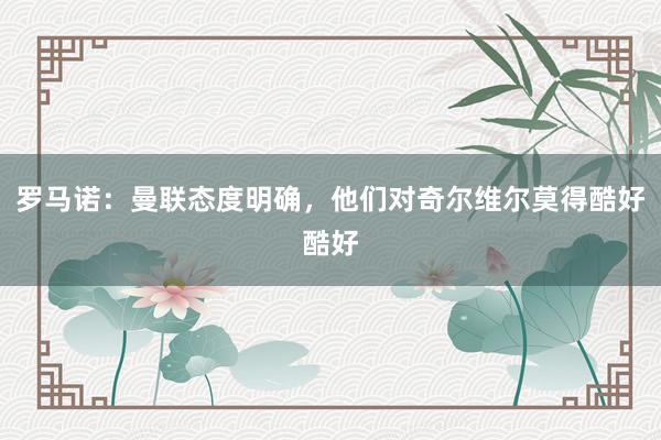 罗马诺：曼联态度明确，他们对奇尔维尔莫得酷好酷好