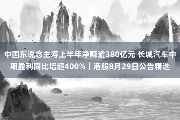 中国东说念主寿上半年净赚逾380亿元 长城汽车中期盈利同比增超400%｜港股8月29日公告精选