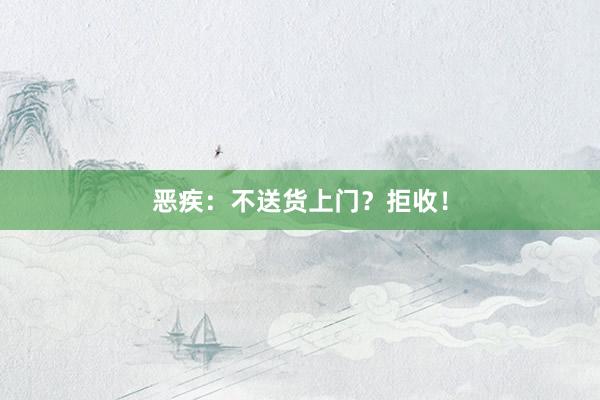 恶疾：不送货上门？拒收！