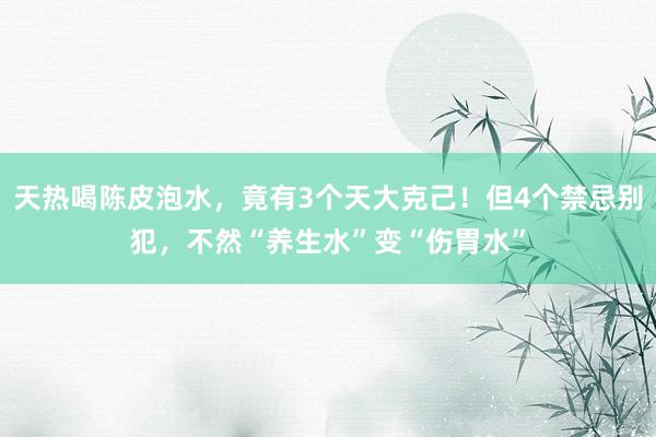 天热喝陈皮泡水，竟有3个天大克己！但4个禁忌别犯，不然“养生水”变“伤胃水”