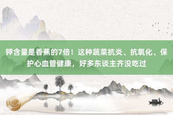 钾含量是香蕉的7倍！这种蔬菜抗炎、抗氧化、保护心血管健康，好多东谈主齐没吃过