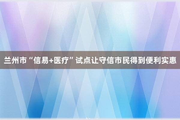 兰州市“信易+医疗”试点让守信市民得到便利实惠