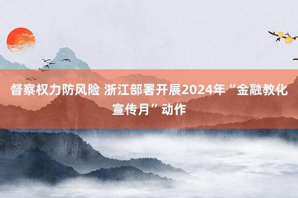 督察权力防风险 浙江部署开展2024年“金融教化宣传月”动作