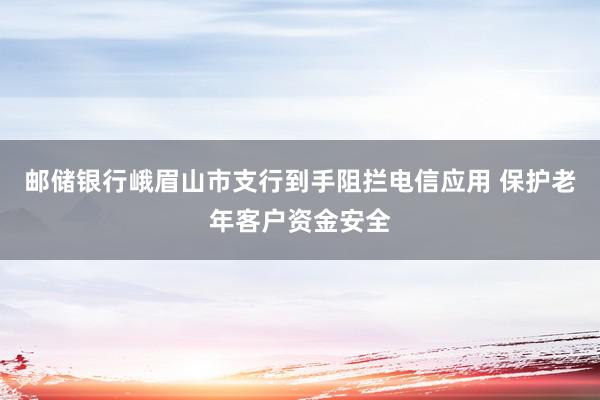 邮储银行峨眉山市支行到手阻拦电信应用 保护老年客户资金安全