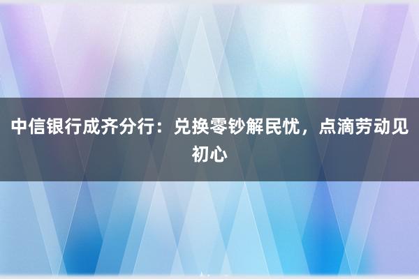 中信银行成齐分行：兑换零钞解民忧，点滴劳动见初心