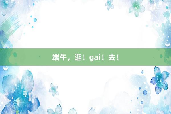 端午，逛！gai！去！