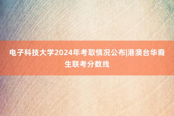 电子科技大学2024年考取情况公布|港澳台华裔生联考分数线