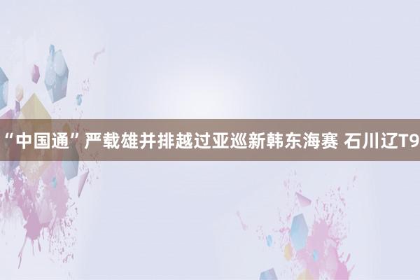 “中国通”严载雄并排越过亚巡新韩东海赛 石川辽T9