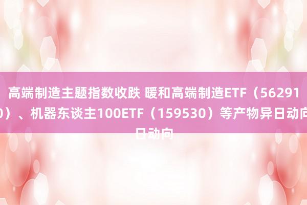 高端制造主题指数收跌 暖和高端制造ETF（562910）、机器东谈主100ETF（159530）等产物异日动向