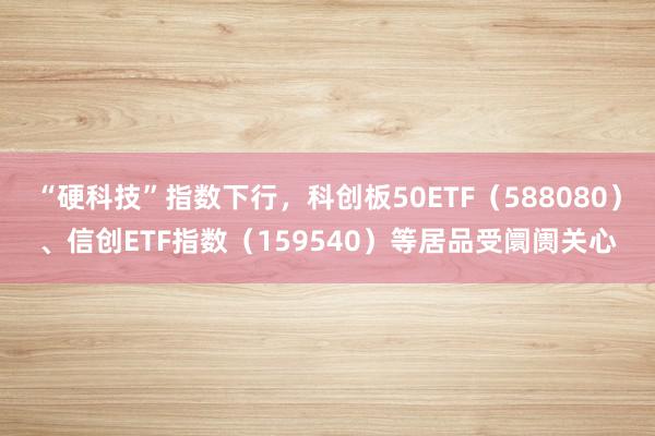 “硬科技”指数下行，科创板50ETF（588080）、信创ETF指数（159540）等居品受阛阓关心