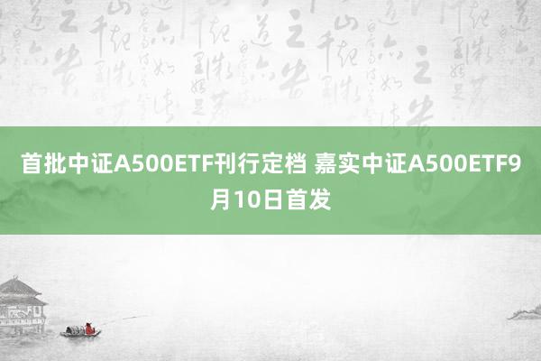 首批中证A500ETF刊行定档 嘉实中证A500ETF9月10日首发