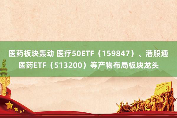 医药板块轰动 医疗50ETF（159847）、港股通医药ETF（513200）等产物布局板块龙头