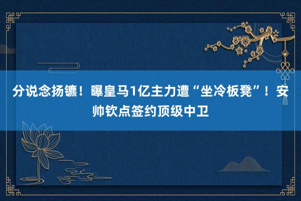 分说念扬镳！曝皇马1亿主力遭“坐冷板凳”！安帅钦点签约顶级中卫