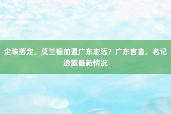 尘埃落定，莫兰德加盟广东宏远？广东官宣，名记透露最新情况