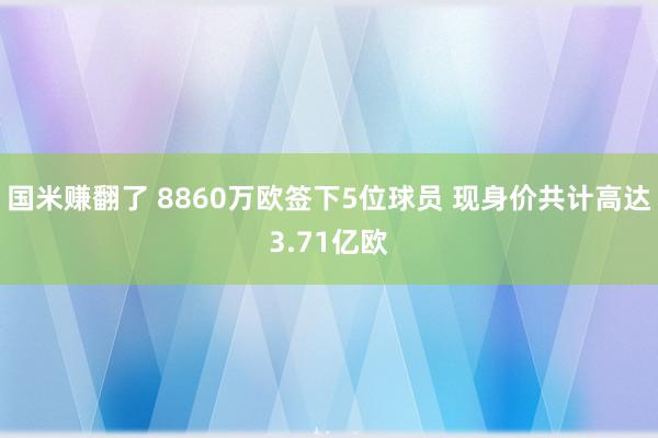 国米赚翻了 8860万欧签下5位球员 现身价共计高达3.71亿欧