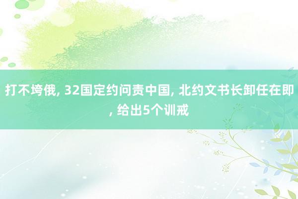 打不垮俄, 32国定约问责中国, 北约文书长卸任在即, 给出5个训戒