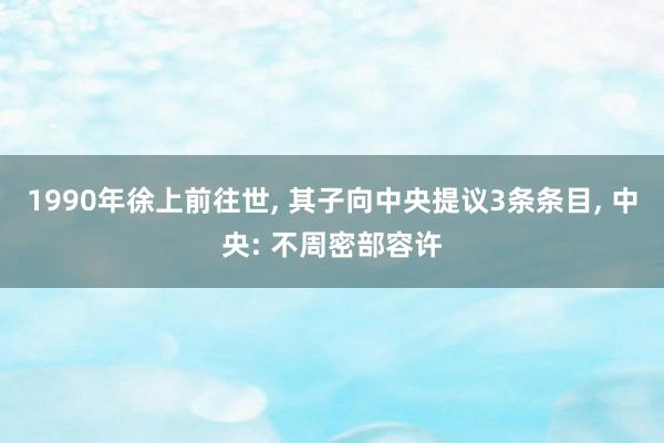 1990年徐上前往世, 其子向中央提议3条条目, 中央: 不周密部容许