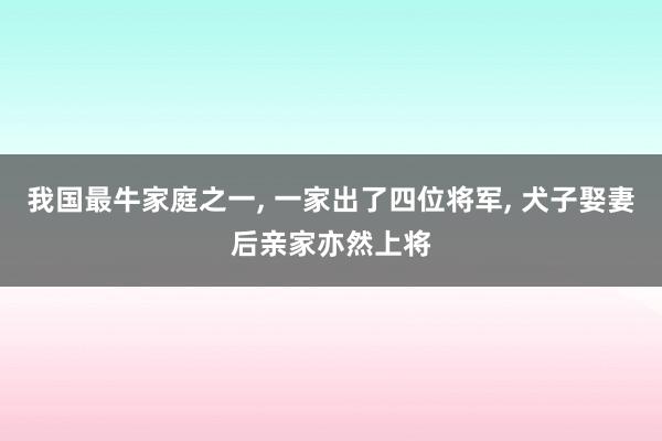 我国最牛家庭之一, 一家出了四位将军, 犬子娶妻后亲家亦然上将