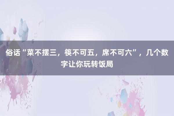 俗话“菜不摆三，筷不可五，席不可六”，几个数字让你玩转饭局