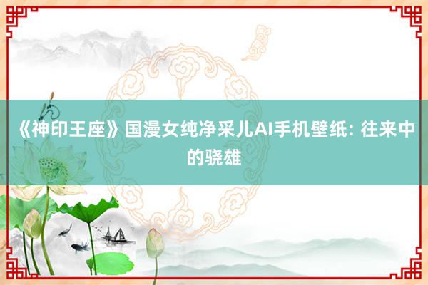 《神印王座》国漫女纯净采儿AI手机壁纸: 往来中的骁雄