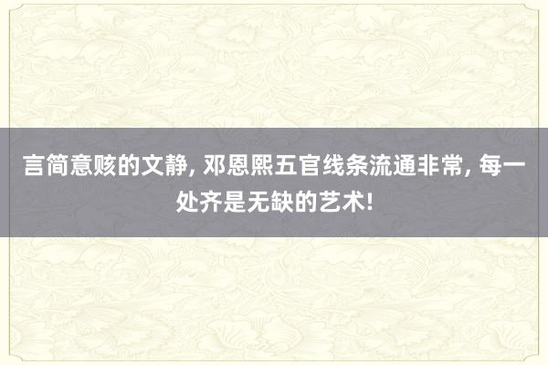 言简意赅的文静, 邓恩熙五官线条流通非常, 每一处齐是无缺的艺术!