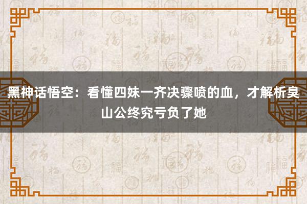 黑神话悟空：看懂四妹一齐决骤喷的血，才解析臭山公终究亏负了她