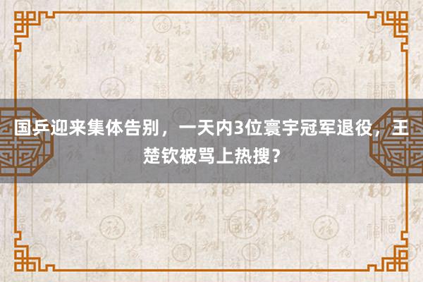 国乒迎来集体告别，一天内3位寰宇冠军退役，王楚钦被骂上热搜？